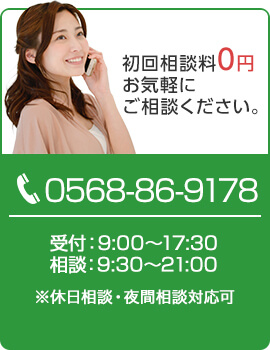 初回相談料0円 まずはお気軽にご相談ください。TEL:0568-86-9178 受付：9:00～17:30 相談：9:30～21:00 ※休日相談・夜間相談対応可